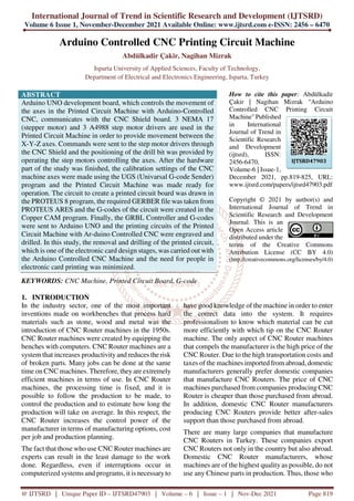 International Journal of Trend in Scientific Research and Development (IJTSRD)
Volume 6 Issue 1, November-December 2021 Available Online: www.ijtsrd.com e-ISSN: 2456 – 6470
@ IJTSRD | Unique Paper ID – IJTSRD47903 | Volume – 6 | Issue – 1 | Nov-Dec 2021 Page 819
Arduino Controlled CNC Printing Circuit Machine
Abdülkadir Çakir, Nagihan Mizrak
Isparta University of Applied Sciences, Faculty of Technology,
Department of Electrical and Electronics Engineering, Isparta, Turkey
ABSTRACT
Arduino UNO development board, which controls the movement of
the axes in the Printed Circuit Machine with Arduino-Controlled
CNC, communicates with the CNC Shield board. 3 NEMA 17
(stepper motor) and 3 A4988 step motor drivers are used in the
Printed Circuit Machine in order to provide movement between the
X-Y-Z axes. Commands were sent to the step motor drivers through
the CNC Shield and the positioning of the drill bit was provided by
operating the step motors controlling the axes. After the hardware
part of the study was finished, the calibration settings of the CNC
machine axes were made using the UGS (Univarsal G-code Sender)
program and the Printed Circuit Machine was made ready for
operation. The circuit to create a printed circuit board was drawn in
the PROTEUS 8 program, the required GERBER file was taken from
PROTEUS ARES and the G-codes of the circuit were created in the
Copper CAM program. Finally, the GRBL Controller and G-codes
were sent to Arduino UNO and the printing circuits of the Printed
Circuit Machine with Ar-duino Controlled CNC were engraved and
drilled. In this study, the removal and drilling of the printed circuit,
which is one of the electronic card design stages, was carried out with
the Arduino Controlled CNC Machine and the need for people in
electronic card printing was minimized.
KEYWORDS: CNC Machine, Printed Circuit Board, G-code
How to cite this paper: Abdülkadir
Çakir | Nagihan Mizrak "Arduino
Controlled CNC Printing Circuit
Machine" Published
in International
Journal of Trend in
Scientific Research
and Development
(ijtsrd), ISSN:
2456-6470,
Volume-6 | Issue-1,
December 2021, pp.819-825, URL:
www.ijtsrd.com/papers/ijtsrd47903.pdf
Copyright © 2021 by author(s) and
International Journal of Trend in
Scientific Research and Development
Journal. This is an
Open Access article
distributed under the
terms of the Creative Commons
Attribution License (CC BY 4.0)
(http://creativecommons.org/licenses/by/4.0)
1. INTRODUCTION
In the industry sector, one of the most important
inventions made on workbenches that process hard
materials such as stone, wood and metal was the
introduction of CNC Router machines in the 1950s.
CNC Router machines were created by equipping the
benches with computers. CNC Router machines are a
system that increases productivityand reduces the risk
of broken parts. Many jobs can be done at the same
time on CNC machines. Therefore, theyare extremely
efficient machines in terms of use. In CNC Router
machines, the processing time is fixed, and it is
possible to follow the production to be made, to
control the production and to estimate how long the
production will take on average. In this respect, the
CNC Router increases the control power of the
manufacturer in terms of manufacturing options, cost
per job and production planning.
The fact that those who use CNC Router machines are
experts can result in the least damage to the work
done. Regardless, even if interruptions occur in
computerized systems and programs, it is necessaryto
have good knowledge of the machine in order to enter
the correct data into the system. It requires
professionalism to know which material can be cut
more efficiently with which tip on the CNC Router
machine. The only aspect of CNC Router machines
that compels the manufacturer is the high price of the
CNC Router. Due to the high transportation costs and
taxes of the machines imported from abroad, domestic
manufacturers generally prefer domestic companies
that manufacture CNC Routers. The price of CNC
machines purchased from companies producing CNC
Router is cheaper than those purchased from abroad.
In addition, domestic CNC Router manufacturers
producing CNC Routers provide better after-sales
support than those purchased from abroad.
There are many large companies that manufacture
CNC Routers in Turkey. These companies export
CNC Routers not only in the country but also abroad.
Domestic CNC Router manufacturers, whose
machines are of the highest quality as possible, do not
use any Chinese parts in production. Thus, those who
IJTSRD47903
 