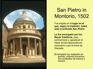San Pietro in
Montorio, 1502
Fue erigido en el lugar en el
que, según la tradición, había
sido crucificado San Pedro.
Le fue encargado por los
Reyes Católicos, para
conmemorar y agradecer el
haber tenido descendencia
masculina o por la toma de
Granada
El templete fue realizado en
granito, mármol travertino,
con acabados de estuco y
revoco.
 