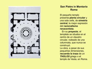 San Pietro in Montorio
Roma
El pequeño templo
presenta planta circular y
una sola cella, de simetría
central, la mejor expresión
del racionalismo
renacentista.
En su proyecto, el
templete se situaba en el
centro de un claustro
circular, rodeado de una
columnata, que nunca se
construyó.
La obra, a pesar de sus
pequeñas dimensiones,
recuerda la traza de un
THOLOS griego o el
templo de Vesta, en Roma.
 