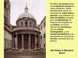 El edificio se asienta sobre
una crepidoma circular de
varios escalones. Sobre
ella Bramante coloca 16
columnas de orden dórico
toscano, que sostienen un
friso de triglifos coronado
por una balaustrada. El
conjunto se completa con
un tambor, en el que
alternan las hornacinas
con los nichos
rectangulares, y una
cúpula semiesférica en la
que apenas se insinúan los
nervios, coronada por una
linterna.
San Pietro in Montorio
Roma
 