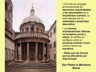 • Con ello se conjugan
armónicamente los
elementos arquitrabados
y los abovedados de la
arquitectura romana. La
obra destaca por su
sobriedad y austeridad
decorativa.
• Las formas
arquitectónicas clásicas
se muestran puras y
claras. El edificio se
configura como un
conjunto unitario tratado
como si fuera una
escultura.
• Estas son las formas
que se difundirán por
toda Europa.
San Pietro in Montorio
Roma
 