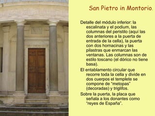 San Pietro in Montorio.
Detalle del módulo inferior: la
escalinata y el podium, las
columnas del peristilo (aquí las
dos anteriores a la puerta de
entrada de la cella), la puerta
con dos hornacinas y las
pilastras que enmarcan las
ventanas. Las columnas son de
estilo toscano (el dórico no tiene
basa).
El entablamento circular que
recorre toda la cella y divide en
dos cuerpos el templete se
compone de “metopas”
(decoradas) y triglifos.
Sobre la puerta, la placa que
señala a los donantes como
“reyes de España”.
 