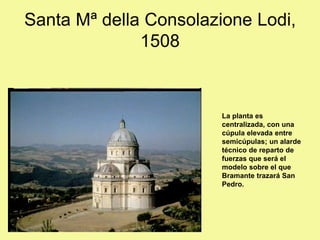 La planta es
centralizada, con una
cúpula elevada entre
semicúpulas; un alarde
técnico de reparto de
fuerzas que será el
modelo sobre el que
Bramante trazará San
Pedro.
Santa Mª della Consolazione Lodi,
1508
 