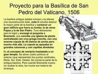 Proyecto para la Basílica de San
Pedro del Vaticano, 1506
La basílica antigua estaba ruinosa y se planea
una reconstrucción total. Julio II concibe destruir
la mayor parte de la basílica y construir un
gran edificio que fuera su tumba, la de otros
Papas y la de San Pedro. Tuvo detractores
pero lo logró y encargó el proyecto a
Bramante, que concibe una iglesia de planta
centralizada con cruz griega inscrita, con una
enorme cúpula de 40 metros de ancho pero
mucho más alta. La cúpula se apoyaba en
grandes columnas y con capillas alrededor.
Es el concepto de martyria trasladado a un
gran templo. Se abren cuatro pórticos al
exterior (que representan los puntos cardinales,
Norte, Sur, Este, Oeste). Se conserva parte de la
antigua basílica. Pero cuando Bramante muere,
sin acabar la obra, los muros son todavía de
arranque.
 