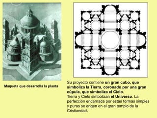 Maqueta que desarrolla la planta
Su proyecto contiene un gran cubo, que
simboliza la Tierra, coronado por una gran
cúpula, que simboliza el Cielo.
Tierra y Cielo simbolizan el Universo. La
perfección encarnada por estas formas simples
y puras se erigen en el gran templo de la
Cristiandad.
 