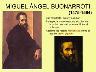 MIGUEL ÁNGEL BUONARROTI,
(1475-1564)
Fue arquitecto, pintor y escultor.
Su especial atracción por la escultura le
hizo dar prioridad en sus edificios al
volumen.
Adelantó los rasgos manieristas, como el
uso del orden gigante.
 