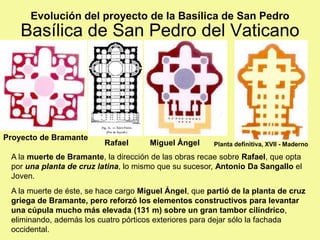 Basílica de San Pedro del Vaticano
A la muerte de Bramante, la dirección de las obras recae sobre Rafael, que opta
por una planta de cruz latina, lo mismo que su sucesor, Antonio Da Sangallo el
Joven.
A la muerte de éste, se hace cargo Miguel Ángel, que partió de la planta de cruz
griega de Bramante, pero reforzó los elementos constructivos para levantar
una cúpula mucho más elevada (131 m) sobre un gran tambor cilíndrico,
eliminando, además los cuatro pórticos exteriores para dejar sólo la fachada
occidental.
Evolución del proyecto de la Basílica de San Pedro
Proyecto de Bramante
Planta definitiva, XVII - Maderno
Miguel Ángel
Rafael
 