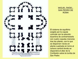 MIGUEL ÁNGEL.
SAN PEDRO DE
ROMA
El sistema de equilibrio
exigido por la cúpula
coincide con la solución
bizantina de contrarrestarla
con cuatro cúpulas menores
tras los pilares, con lo que
se disponían naves en
planta cuadrada en torno al
ochavo central donde se
dispondrá el altar de la
Confesión sobre la tumba de
San Pedro
 