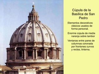 Cúpula de la
Basílica de San
Pedro
Elementos decorativos
clásicos usados de
forma personal.
Enorme cúpula de media
naranja sobre tambor
Ventanas entre pares de
columnas coronada
por frontones curvos
y rectos, linterna.
 