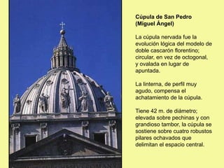 Cúpula de San Pedro
(Miguel Ángel)
La cúpula nervada fue la
evolución lógica del modelo de
doble cascarón florentino;
circular, en vez de octogonal,
y ovalada en lugar de
apuntada.
La linterna, de perfil muy
agudo, compensa el
achatamiento de la cúpula.
Tiene 42 m. de diámetro;
elevada sobre pechinas y con
grandioso tambor, la cúpula se
sostiene sobre cuatro robustos
pilares ochavados que
delimitan el espacio central.
 