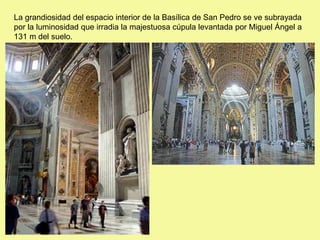 La grandiosidad del espacio interior de la Basílica de San Pedro se ve subrayada
por la luminosidad que irradia la majestuosa cúpula levantada por Miguel Ángel a
131 m del suelo.
 