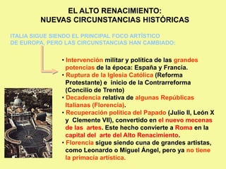 EL ALTO RENACIMIENTO:
NUEVAS CIRCUNSTANCIAS HISTÓRICAS
ITALIA SIGUE SIENDO EL PRINCIPAL FOCO ARTÍSTICO
DE EUROPA, PERO LAS CIRCUNSTANCIAS HAN CAMBIADO:
• Intervención militar y política de las grandes
potencias de la época: España y Francia.
• Ruptura de la Iglesia Católica (Reforma
Protestante) e inicio de la Contrarreforma
(Concilio de Trento)
• Decadencia relativa de algunas Repúblicas
Italianas (Florencia).
• Recuperación política del Papado (Julio II, León X
y Clemente VII), convertido en el nuevo mecenas
de las artes. Este hecho convierte a Roma en la
capital del arte del Alto Renacimiento.
• Florencia sigue siendo cuna de grandes artistas,
como Leonardo o Miguel Ángel, pero ya no tiene
la primacía artística.
 