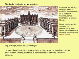 Dibujo del conjunto en perspectiva
Miguel Ángel, Plaza del Campidoglio
Un ejemplo de urbanismo renacentista: la integración de palacios y plazas
en el espacio urbano, cuidando la perspectiva y la armonía visual del
conjunto.
En Roma, por encargo
del papa Paulo III,
diseñó la remodelación
de la plaza del
Capitolio, centro
histórico de la antigua
Roma.
Buscó los efectos de
sorpresa y la
perspectiva, y en su
centro instaló la estatua
ecuestre del emperador
Marco Aurelio.
 