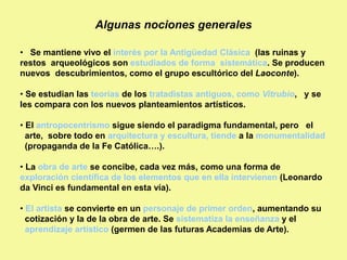 Algunas nociones generales
• Se mantiene vivo el interés por la Antigüedad Clásica (las ruinas y
restos arqueológicos son estudiados de forma sistemática. Se producen
nuevos descubrimientos, como el grupo escultórico del Laoconte).
• Se estudian las teorías de los tratadistas antiguos, como Vitrubio, y se
les compara con los nuevos planteamientos artísticos.
• El antropocentrismo sigue siendo el paradigma fundamental, pero el
arte, sobre todo en arquitectura y escultura, tiende a la monumentalidad
(propaganda de la Fe Católica….).
• La obra de arte se concibe, cada vez más, como una forma de
exploración científica de los elementos que en ella intervienen (Leonardo
da Vinci es fundamental en esta vía).
• El artista se convierte en un personaje de primer orden, aumentando su
cotización y la de la obra de arte. Se sistematiza la enseñanza y el
aprendizaje artístico (germen de las futuras Academias de Arte).
 