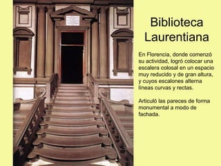 Biblioteca
Laurentiana
En Florencia, donde comenzó
su actividad, logró colocar una
escalera colosal en un espacio
muy reducido y de gran altura,
y cuyos escalones alterna
líneas curvas y rectas.
Articuló las pareces de forma
monumental a modo de
fachada.
 