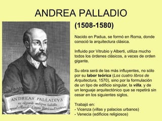 ANDREA PALLADIO
(1508-1580)
Nacido en Padua, se formó en Roma, donde
conoció la arquitectura clásica.
Influido por Vitrubio y Alberti, utiliza mucho
todos los órdenes clásicos, a veces de orden
gigante.
Su obra será de las más influyentes, no sólo
por su labor teórica (Los cuatro libros de
Arquitectura, 1570), sino por la formulación
de un tipo de edificio singular, la villa, y de
un lenguaje arquitectónico que se repetirá sin
cesar en los siguientes siglos.
Trabajó en:
- Vicenza (villas y palacios urbanos)
- Venecia (edificios religiosos)
 