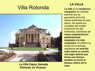 La villa es la residencia
campestre de carácter
señorial que se
generaliza entre las
clases pudientes de esta
época. Se aparta por
completo del modelo
tradicional de villa
fortificada, creándose un
marco arquitectónico
perfectamente
adaptado a la vida
campestre. El edificio se
funde con el paisaje,
asentando un sencillo
cubo sobre un zócalo,
una logia abierta que
forma una terraza
tendida en torno al
bloque cúbico de la
casa.
LA VILLA
La Villa Capra, llamada
Rotonda, en Vicenza
Villa Rotonda
 