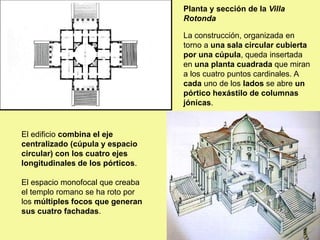Planta y sección de la Villa
Rotonda
La construcción, organizada en
torno a una sala circular cubierta
por una cúpula, queda insertada
en una planta cuadrada que miran
a los cuatro puntos cardinales. A
cada uno de los lados se abre un
pórtico hexástilo de columnas
jónicas.
El edificio combina el eje
centralizado (cúpula y espacio
circular) con los cuatro ejes
longitudinales de los pórticos.
El espacio monofocal que creaba
el templo romano se ha roto por
los múltiples focos que generan
sus cuatro fachadas.
 