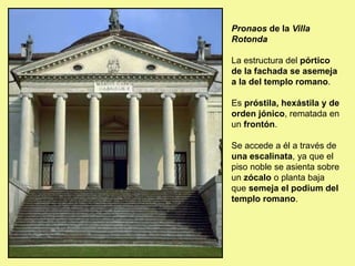 Pronaos de la Villa
Rotonda
La estructura del pórtico
de la fachada se asemeja
a la del templo romano.
Es próstila, hexástila y de
orden jónico, rematada en
un frontón.
Se accede a él a través de
una escalinata, ya que el
piso noble se asienta sobre
un zócalo o planta baja
que semeja el podium del
templo romano.
 