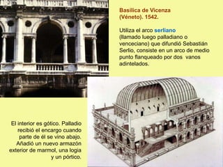 Basílica de Vicenza
(Véneto). 1542.
Utiliza el arco serliano
(llamado luego palladiano o
venceciano) que difundió Sebastián
Serlio, consiste en un arco de medio
punto flanqueado por dos vanos
adintelados.
El interior es gótico. Palladio
recibió el encargo cuando
parte de él se vino abajo.
Añadió un nuevo armazón
exterior de marmol, una logia
y un pórtico.
 