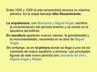 Entre 1500 y 1520 el arte renacentista alcanza su máxima
plenitud. Es la etapa llamada Alto Renacimiento.
La arquitectura, con Bramante y Miguel Ángel, sacrifica
la ornamentación del período anterior y se centra en la
escultura del edificio.
En escultura aparecen nuevos valores, la grandiosidad y
la monumentalidad, resumidas en la obra de Miguel
Ángel.
Sin embargo, es en la pintura donde se llega a uno de los
momento de mayor equilibrio y armonía. Las principales
figuras de este nuevo período son Leonardo da Vinci,
Miguel Ángel y Rafael.
 