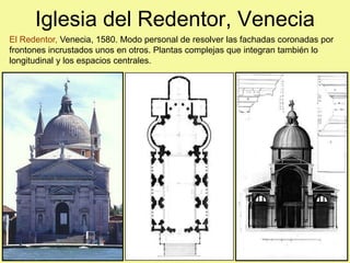 Iglesia del Redentor, Venecia
El Redentor, Venecia, 1580. Modo personal de resolver las fachadas coronadas por
frontones incrustados unos en otros. Plantas complejas que integran también lo
longitudinal y los espacios centrales.
 