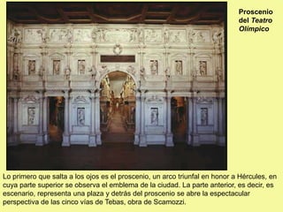 Proscenio
del Teatro
Olímpico
Lo primero que salta a los ojos es el proscenio, un arco triunfal en honor a Hércules, en
cuya parte superior se observa el emblema de la ciudad. La parte anterior, es decir, es
escenario, representa una plaza y detrás del proscenio se abre la espectacular
perspectiva de las cinco vías de Tebas, obra de Scamozzi.
 