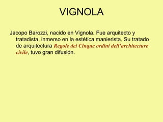 VIGNOLA
Jacopo Barozzi, nacido en Vignola. Fue arquitecto y
tratadista, inmerso en la estética manierista. Su tratado
de arquitectura Regole dei Cinque ordini dell’architecture
civile, tuvo gran difusión.
 