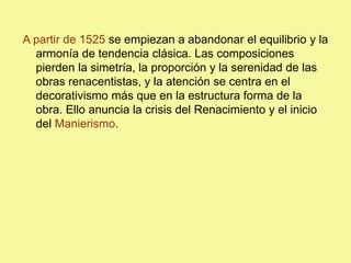 A partir de 1525 se empiezan a abandonar el equilibrio y la
armonía de tendencia clásica. Las composiciones
pierden la simetría, la proporción y la serenidad de las
obras renacentistas, y la atención se centra en el
decorativismo más que en la estructura forma de la
obra. Ello anuncia la crisis del Renacimiento y el inicio
del Manierismo.
 