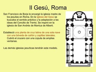 Il Gesú, Roma
San Francisco de Borja le encargó la iglesia madre de
los jesuitas en Roma. En la Iglesia del Gesú se
buscaba el sentido práctico y la adaptación a las
ideas del Concilio de Trento. Se inspiró en la
iglesia de San Andrés de Mantua de Alberti.
Estableció una planta de cruz latina de una sola nave
con una bóveda de cañón y capillas laterales.
Cubrió el crucero con una cúpula de amplias
ventanas.
Las demás iglesias jesuíticas tendrán este modelo.
 