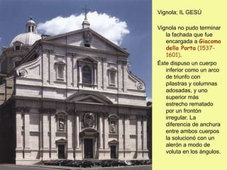 Vignola; IL GESÚ
Vignola no pudo terminar
la fachada que fue
encargada a Giacomo
della Porta (1537-
1601).
Éste dispuso un cuerpo
inferior como un arco
de triunfo con
pilastras y columnas
adosadas, y uno
superior más
estrecho rematado
por un frontón
irregular. La
diferencia de anchura
entre ambos cuerpos
la solucionó con un
alerón a modo de
voluta en los ángulos.
 