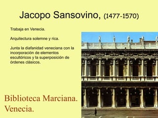 Jacopo Sansovino, (1477-1570)
Trabaja en Venecia.
Arquitectura solemne y rica.
Junta la diafanidad veneciana con la
incorporación de elementos
escultóricos y la superposición de
órdenes clásicos.
Biblioteca Marciana.
Venecia.
 