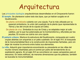 Arquitectura
Las principales tipologías arquitectónicas desarrolladas en el Cinquecento fueron:
El templo. Se plantearon sobre todo dos tipos, que ya habían surgido en el
Quattrocento.
De planta centralizada cubierta con una cúpula. Fue la más utilizada por su
especial simbolismo, la unión del cuadrado de la planta (que representaba la
Tierra) y las del círculo de la cúpula (el Cielo).
De planta de cruz. Simboliza la cruz de Cristo y se adaptaba mejor al culto
católico, por lo que fue potenciada por la Contrarreforma y difundida por los
jesuitas. El crucero se cubría con una cúpula.
El palacio urbano. Mantuvo la estructura del Quattrocento, compuesta por cuatro
crujías abiertas con arquerías a un patio cuadrado. En el siglo XVI, la búsqueda
de la monumentalidad llevó a la construcción de imponentes fachadas, pero sin
dejar de mostrar la armonía entre todos sus elementos.
La villa. Adquirió gran importancia encontrando su precedente en las villas del
mundo romano diseñadas para el control por parte del terrateniente de su
explotación agraria. En el siglo XVI se convirtieron en casas campestres para el
descanso. En estos edificios, de menores dimensiones que los palacios, también
se buscaba la monumentalidad.
 