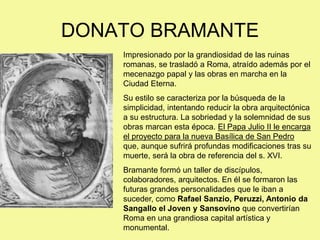 DONATO BRAMANTE
Impresionado por la grandiosidad de las ruinas
romanas, se trasladó a Roma, atraído además por el
mecenazgo papal y las obras en marcha en la
Ciudad Eterna.
Su estilo se caracteriza por la búsqueda de la
simplicidad, intentando reducir la obra arquitectónica
a su estructura. La sobriedad y la solemnidad de sus
obras marcan esta época. El Papa Julio II le encarga
el proyecto para la nueva Basílica de San Pedro
que, aunque sufrirá profundas modificaciones tras su
muerte, será la obra de referencia del s. XVI.
Bramante formó un taller de discípulos,
colaboradores, arquitectos. En él se formaron las
futuras grandes personalidades que le iban a
suceder, como Rafael Sanzio, Peruzzi, Antonio da
Sangallo el Joven y Sansovino que convertirían
Roma en una grandiosa capital artística y
monumental.
 