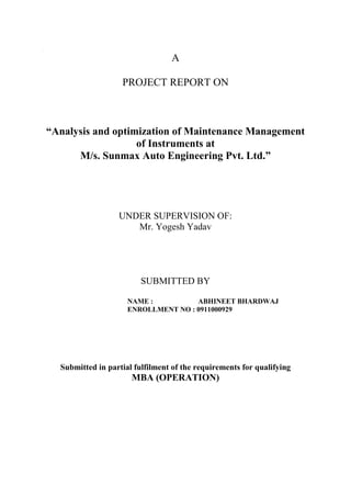 cfd
A
PROJECT REPORT ON
“Analysis and optimization of Maintenance Management
of Instruments at
M/s. Sunmax Auto Engineering Pvt. Ltd.”
UNDER SUPERVISION OF:
Mr. Yogesh Yadav
SUBMITTED BY
NAME : ABHINEET BHARDWAJ
ENROLLMENT NO : 0911000929
Submitted in partial fulfilment of the requirements for qualifying
MBA (OPERATION)
 