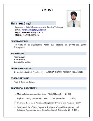 RESUME
Harmeet Singh
Bachelors in Hotel Management and Catering Technology
E Mail: hiraharmeet@yahoo.in
Skype: harmeet.singh1205
Mobile: +91-9417894836
CAREER OBJECTIVE
To work in an organization, which lays emphasis on growth and career
development.
KEY STRENGTHS
Team player
Hard worker
Leadership qualities
INDUSTRIAL EXPOSURE
6 Month Industrial Training in [MAJORDA BEACH RESORT, GOA][2012]
COREDEPARTMENT
Food & Beverage Service
ACADEMIC QUALIFICATIONS
1. Matriculation examination from P.S.E.B (Punjab) [2006]
2. High secondary examination from P.S.E.B (Punjab) [2008]
3. One year diplomain Aviation, Hospitality &Traveland Tourism [2009]
4. Completed Four YearsDegree as Bacholar of Hotel Managementand
Category Technology from Punjabtechnical University 2010-2014.
 