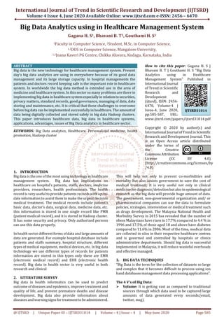 International Journal of Trend in Scientific Research and Development (IJTSRD)
Volume 4 Issue 4, June 2020 Available Online: www.ijtsrd.com e-ISSN: 2456 – 6470
@ IJTSRD | Unique Paper ID – IJTSRD31014 | Volume – 4 | Issue – 4 | May-June 2020 Page 585
Big Data Analytics using in Healthcare Management System
Gagana H. S1, Bhavani B. T2, Gouthami H. S1
1Faculty in Computer Science, 2Student, M.Sc. in Computer Science,
1,2DOS in Computer Science, Mangalore University,
1,2Jnana Kaveri PG Centre, Chikka Aluvara, Kodagu, Karnataka, India
ABSTRACT
Big data is the new technology for healthcare management system. Present
day’s big data analytics are using in everywhere because of its good data
management and its large storage capacity. In hospital managements the
patients and doctors record keeping safe is the important role in healthcare
system. In worldwide the big data method is extended use in the area of
medicine and healthcare system. In this sector so many problems are there in
implementing big data in healthcare systemespeciallyinrelationtosecurities,
privacy matters, standard records, good governance, managing of data, data
storing and maintenance, etc. It is critical that these challenges to overcome
before big data can be implemented successfully in healthcare. The amountof
data being digitally collected and stored safely in big data Hadoop clusters.
This paper introduces healthcare data, big data in healthcare systems,
applications, advantages, issues of Big Data analytics in healthcare sector.
KEYWORDS: Big Data analytics, Healthcare, Personalized medicine, health
promotion, Hadoop cluster
How to cite this paper: Gagana H. S |
Bhavani B. T | Gouthami H. S "Big Data
Analytics using in Healthcare
Management System" Published in
International Journal
of Trend in Scientific
Research and
Development
(ijtsrd), ISSN: 2456-
6470, Volume-4 |
Issue-4, June 2020,
pp.585-587, URL:
www.ijtsrd.com/papers/ijtsrd31014.pdf
Copyright © 2020 by author(s) and
International Journal ofTrendinScientific
Research and Development Journal. This
is an Open Access article distributed
under the terms of
the Creative
CommonsAttribution
License (CC BY 4.0)
(http://creativecommons.org/licenses/by
/4.0)
1. INTRODUCTION
Big data is the one of the most usingtechnologyinhealthcare
management system. Big data has implications on
healthcare on hospital’s patients, staffs, doctors, medicine
providers, researchers, health professionals. The health
record is very useful to provide patients records with up-to-
date information to assist them to make the urgent decision
medical treatment. The medical records include patient’s
basic data, doctor’s data, surgical data, medicine data, etc.
this information is stored in one single record like PMR
(patient medical record), and it is stored in Hadoop cluster.
It has some security and privacy. Only authorized persons
can use this data properly.
In health sector different forms of data and large amounts of
data are generated. For example hospital database include
patients and staffs summary, hospital structure, different
types of medical equipment, medical devices, etc. In big data
technology we use different types of records for patients
information are stored in this types only these are EMR
(electronic medical record) and EHR (electronic health
record). Big data in health sector is very useful in both
research and clinical
2. LITERATURE SURVEY
Big data in health informatics can be used to predict
outcome of diseases and epidemics, improve treatment and
quality of life, and prevent premature deaths and disease
development. Big data also provide information about
diseases and warningsignsfortreatmenttobeadministered.
This will help not only to prevent co-morbidities and
mortality but also assists government to save the cost of
medical treatment. It is very useful not only in clinical
medicine for diagnosis/detectionbutalsoinepidemiological
research as the big data will provide huge amount of data.
The government, non-governmental organization and/ or
pharmaceutical companies can use the data to formulate
policies, strategies, intervention or medical treatment such
as drugs development. The Malaysia National Health and
Morbidity Survey in 2015 has revealed that the number of
obese Malaysians have risen to 17.7% compared to 4.4 % in
1996 and 17.5% of those aged 18 and above have diabetes
compared to 11.6% in 2006. Most of the time, medical data
are collected in silos in their respective healthcare centres
and is governed and controlled by hospitals or clinics
administrative departments. Should big data is successful
implemented in Malaysia, it will reduce wasteful overheads
and effective managed.
3. BIG DATA TECHNIQUES
“Big Data is the term for the collection of datasets so large
and complex that it becomes difficult to process using ion
hand databases management data processing applications”.
The 4 V’s of Big Data:
Volume: It is getting vast as compared to traditional
sources through which data used to be captured large
amounts of data generated every seconds.(email,
twitter, msg).
IJTSRD31014
 