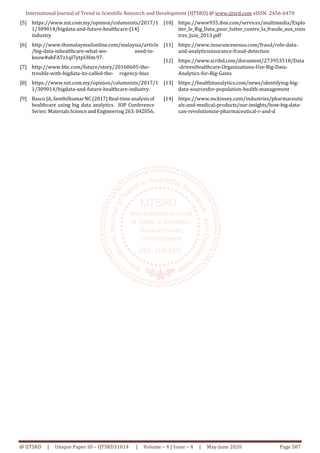 International Journal of Trend in Scientific Research and Development (IJTSRD) @ www.ijtsrd.com eISSN: 2456-6470
@ IJTSRD | Unique Paper ID – IJTSRD31014 | Volume – 4 | Issue – 4 | May-June 2020 Page 587
[5] https://www.nst.com.my/opinion/columnists/2017/1
1/309014/bigdata-and-future-healthcare-[14]
industry
[6] http://www.themalaymailonline.com/malaysia/article
/big-data-inhealthcare-what-we- need-to-
know#ahFATz1qI7ytpUHm.97.
[7] http://www.bbc.com/future/story/20160605-the-
trouble-with-bigdata-its-called-the- regency-bias
[8] https://www.nst.com.my/opinion/columnists/2017/1
1/309014/bigdata-and-future-healthcare-industry.
[9] Basco JA, SenthilkumarNC(2017)Real-timeanalysisof
healthcare using big data analytics. IOP Conference
Series: MaterialsScienceand Engineering263:042056.
[10] https://www935.ibm.com/services/multimedia/Explo
iter_le_Big_Data_pour_lutter_contre_la_fraude_aux_sinis
tres_Juin_2013.pdf
[11] https://www.insurancenexus.com/fraud/role-data-
and-analyticsinsurance-fraud-detection
[12] https://www.scribd.com/document/273953518/Data
-drivenHealthcare-Organizations-Use-Big-Data-
Analytics-for-Big-Gains
[13] https://healthitanalytics.com/news/identifying-big-
data-sourcesfor-population-health-management
[14] https://www.mckinsey.com/industries/pharmaceutic
als-and-medical-products/our-insights/how-big-data-
can-revolutionize-pharmaceutical-r-and-d
 