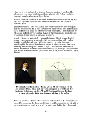 10
a light ray is bent (refracted) as it passes from one medium to another. His
calculations were based on the tables that originated with Ptolemy and later
improved upon by Alhazen and Roger Bacon.
It seems that the correct law of refraction was discovered independently by two
men working about the same time. These men were Rene Descartes and
Willebrod Snell.
Rene Descartes was a true renaissance man who frequently set his views apart
from his predecessors. He is best known for his philosophical and mathematical
works and has been called the father of modern philosophy. In mathematics he
introduced methods of representing shapes in three dimensions using algebraic
expressions. This is known as Cartesian geometry.
In optics, Descartes postulated a theory of light describing it as a mechanical
pressure on the eyes that is transmitted through a space filled with tiny hard
particles he called the plenum. Although his theory is easily dismissed,
something like the plenum later became known as ether and was to become a
necessary part of subsequent theories of light. Descartes also provided the
correct relationship that describes the law of refraction, although it required that
light travels faster in water and glass than it does in air, which, it turns out, is not
the case.
Willebrod Snell was a Dutch astronomer and mathematician. He invented a new
method for measuring the diameter of the earth and for calculating π. (π - pi is a
mathematic constant equal to a circle’s circumference divided by its diameter).
Descartes Law of Refraction: The ray AB and BC have traveled for the
same amount of time. Since light travels faster in glass or water than it does
in air, ray BC is longer, but lines AP and QC are equal because the change
in speed only applies in the direction perpendicular to the surface
 