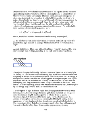 101
Dispersion is a bi-product of refraction that causes the separation of a wave into
spectral components which have different wavelengths, due to a dependence of
the wave's speed on its wavelength. The most commonly seen consequence of
dispersion in optics is the separation of white light into a color spectrum by a
prism. From Snell's law it can be seen that the angle of refraction depends on the
refractive index of the prism material. Since the refractive index varies with
wavelength, it follows that the angle that the light is refracted towill also vary
with wavelength, causing an angular separation of the colors. For visible light,
most transparent materials (e.g. glasses) have:
that is, the refractive index n decreases with increasing wavelength λ.
At the interface of such a material with air or vacuum (index of ~1), Snell's law
predicts that light incident at an angle θ to the normal will be refracted at an
angle
Arcsin( sin (θ) / n). Thus, blue light, with a higher refractive index, will be bent
more strongly than red light, resulting in the well-known rainbow pattern.
Absorption
Absorption changes the intensity and the transmitted spectrum of incident light.
In absorption, the frequency of the incoming light wave is at or near the vibration
frequency of certain electrons in the material. The electrons take in the energy of
the light wave and start tovibrate. What happens next depends upon how tightly
the atoms hold on to their electrons. Absorption occurs when the electrons are
held tightly, and they pass the vibrations along to the nuclei of the atoms. This
makes the atoms speed up, collide with other atoms in the material, and then give
up the energy they acquired from the vibrations as heat.
The absorption of light makes an object dark or opaque to the frequency of the
incoming wave. Wood is opaque to visible light. Some materials are opaque to
some frequencies of light, but transparent to others. Glass is opaque to
ultraviolet light, but transparent to visible light. For most substances, the
amount of absorption varies with the wavelength of the light, leading to the
appearance of color in pigments that absorb some wavelengths but not others.
For example, an object that absorbs blue, green and yellow light will appear red
when viewed under white light. More precise measurements at many
 