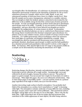 102
wavelengths allow the identification of a substance via absorption spectroscopy.
Absorption spectroscopy is based on the absorption of photons by one or more
substances present in a sample, which can be a solid, liquid, or gas, and
subsequent transition of electrons from a lower to a higher energy level. Note
that the sample can be a pure, homogeneous substance or a complex mixture.
The wavelength at which the incident photon is absorbed is determined by the
difference in the available energy levels of the various types of atoms present in
the sample. It is the wavelength selectivity of these atoms that gives absorbance
spectroscopy much of its utility. Typically, X-rays are used to reveal chemical
composition, and near ultraviolet to near infrared wavelengths are used to
distinguish the configurations of various isomers in detail. In absorption
spectroscopy the absorbed photons are not re-emitted (as in fluorescence) rather,
the energy that is transferred tothe chemical compound upon absorbance of a
photon is lost by non-radiative means, such as transfer of energy as heat to other
molecules. UV-visible spectroscopy refers to techniques where one measures
how much light of a particular wavelength is absorbed by a sample. Since
wavelength can often be correlated with the presence and or structure of a
particular chemical, absorbance spectroscopy is widely used for both qualitative
(is a chemical present?) and quantitative (how much?) work in a wide range of
fields. For instance, DNA absorbs light in the UV range so the amount of DNA in
a sample can be determined by measuring the absorbance of UV light.
Scattering
Scattering changes the direction, intensity and polarization state of incident light.
Scattering is merely reflection off a rough surface. Incoming light waves get
reflected at all sorts of angles, because the surface is uneven. The surface of
paper is a good example. You can see just how rough it is if you look at it under a
microscope. When light hits paper, the waves are reflected in all directions. This
is what makes paper so incredibly useful -- you can read the words on a printed
page regardless of the angle at which your eyes view the surface.
Another interesting rough surface is Earth's atmosphere. You probably don't
think of the atmosphere as a surface, but it nonetheless is "rough" to incoming
white light. The atmosphere contains molecules of many different sizes, including
nitrogen, oxygen, water vapor and various pollutants. This assortment scatters
the higher energy light waves, the ones we see as blue light. This is why the sky
looks blue. Light scattering is one of the two major physical processes that
contribute to the visible appearance of most objects, the other being selective
 