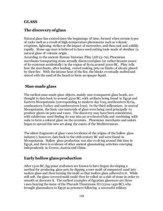 104
GLASS
The discovery ofglass
Natural glass has existed since the beginnings of time, formed when certain types
of rocks melt as a result of high-temperature phenomena such as volcanic
eruptions, lightning strikes or the impact of meteorites, and then cool and solidify
rapidly. Stone-age man is believed to have used cutting tools made of obsidian (a
natural glass of volcanic origin.
According to the ancient-Roman historian Pliny (AD 23-79), Phoenician
merchants transporting stone actually discovered glass (or rather became aware
of its existence accidentally) in the region of Syria around 5000 BC. Pliny tells
how the merchants, after landing, rested cooking pots on blocks of nitrate placed
by their fire. With the intense heat of the fire, the blocks eventually melted and
mixed with the sand of the beach to form an opaque liquid.
Man-made glass
The earliest man-made glass objects, mainly non-transparent glass beads, are
thought to date back to around 3500 BC, with artifacts being found in Egypt and
Eastern Mesopotamia (corresponding to modern-day Iraq, northeastern Syria,
southeastern Turkey and southwestern Iran). In the third millennium, in central
Mesopotamia, the basic raw materials of glass were being used principally to
produce glazes on pots and vases. The discovery may have been coincidental,
with calciferous sand finding its way into an overheated kiln and combining with
soda to form a colored glaze on the ceramics. Phoenician merchants and sailors
began to spread this new art along the coasts of the Mediterranean.
The oldest fragments of glass vases (evidence of the origins of the hollow glass
industry), however, date back to the 16th century BC and were found in
Mesopotamia. Hollow glass production was also evolving around this time in
Egypt, and there is evidence of other ancient glassmaking activities emerging
independently in Greece, Austria and China.
Early hollowglass production
After 1500 BC, Egyptian craftsmen are known to have begun developing a
method for producing glass pots by dipping a core mold of compacted sand into
molten glass and then turning the mold so that molten glass adhered to it. While
still soft, the glass-covered mold could then be rolled on a slab of stone in order to
smooth or decorate it. The earliest examples of Egyptian glassware are three
vases bearing the name of the Pharaoh Thoutmosis III (1504-1450 BC), who
brought glassmakers to Egypt as prisoners following a successful military
 
