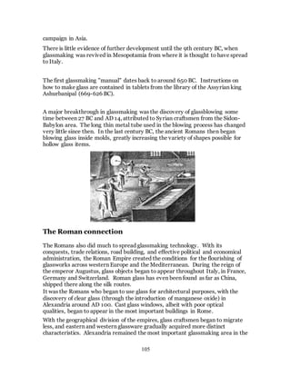 105
campaign in Asia.
There is little evidence of further development until the 9th century BC, when
glassmaking was revived in Mesopotamia from where it is thought to have spread
to Italy.
The first glassmaking "manual" dates back to around 650 BC. Instructions on
how to make glass are contained in tablets from the library of the Assyrian king
Ashurbanipal (669-626 BC).
A major breakthrough in glassmaking was the discovery of glassblowing some
time between 27 BC and AD 14, attributed to Syrian craftsmen from the Sidon-
Babylon area. The long thin metal tube used in the blowing process has changed
very little since then. In the last century BC, the ancient Romans then began
blowing glass inside molds, greatly increasing the variety of shapes possible for
hollow glass items.
The Roman connection
The Romans also did much to spread glassmaking technology. With its
conquests, trade relations, road building, and effective political and economical
administration, the Roman Empire created the conditions for the flourishing of
glassworks across western Europe and the Mediterranean. During the reign of
the emperor Augustus, glass objects began to appear throughout Italy, in France,
Germany and Switzerland. Roman glass has even been found as far as China,
shipped there along the silk routes.
It was the Romans who began to use glass for architectural purposes, with the
discovery of clear glass (through the introduction of manganese oxide) in
Alexandria around AD 100. Cast glass windows, albeit with poor optical
qualities, began to appear in the most important buildings in Rome.
With the geographical division of the empires, glass craftsmen began to migrate
less, and eastern and western glassware gradually acquired more distinct
characteristics. Alexandria remained the most important glassmaking area in the
 