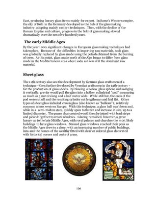 106
East, producing luxury glass items mainly for export. In Rome's Western empire,
the city of Köln in the Germany developed as the hub of the glassmaking
industry, adopting mainly eastern techniques. Then, with the decline of the
Roman Empire and culture, progress in the field of glassmaking slowed
dramatically over the next five hundred years.
The early Middle Ages
By the year 1000, significant changes in European glassmaking techniques had
taken place. Because of the difficulties in importing raw materials, soda glass
was gradually replaced by glass made using the potash obtained from the burning
of trees. At this point, glass made north of the Alps began to differ from glass
made in the Mediterranean area where soda ash was still the dominant raw
material.
Sheet glass
The 11th century alsosaw the development by German glass craftsmen of a
technique - then further developed by Venetian craftsmen in the 13th century -
for the production of glass sheets. By blowing a hollow glass sphere and swinging
it vertically, gravity would pull the glass into a hollow cylindrical “pod” measuring
as much as 3 meters long and a half meter wide. While still hot, the ends of the
pod were cut off and the resulting cylinder cut lengthways and laid flat. Other
types of sheet glass included crown glass (also known as "bullions"), relatively
common across western Europe. With this technique, a glass ball was blown and,
while in a semi-molten state, quickly spun to flatten and increase in size, up to a
limited diameter. The panes thus created would then be joined with lead strips
and pieced together to create windows. Glazing remained, however, a great
luxury up to the late Middle Ages, with royal palaces and churches the most likely
buildings to have glass windows. Stained glass windows reached their peak as
the Middle Ages drew to a close, with an increasing number of public buildings,
inns and the homes of the wealthy fitted with clear or colored glass decorated
with historical scenes and coats of arms.
 