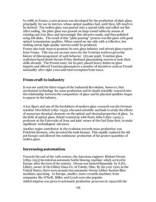 108
In 1688, in France, a new process was developed for the production of plate glass,
principally for use in mirrors, whose optical qualities had, until then, left much to
be desired. The molten glass was poured onto a special table and rolled out flat.
After cooling, the plate glass was ground on large round tables by means of
rotating cast iron discs and increasingly fine abrasive sands, and then polished
using felt disks. The result of this "plate pouring" process was flat glass with good
optical transmission qualities. When coated on one side with a reflective, low
melting metal, high-quality mirrors could be produced.
France also took steps to promote its own glass industry and attract glass experts
from Venice. This was not an easy move for the Venetian workers given the
history of discouragement of such behavior (At one point, Venetian glass
craftsmen faced death threats if they disclosed glassmaking secrets or took their
skills abroad). The French court, for its part, placed heavy duties on glass
imports and offered Venetian glassmakers a number of incentives such as French
nationality after eight years and total exemption from taxes.
From craft to industry
It was not until the latter stages of the Industrial Revolution, however, that
mechanical technology for mass production and in-depth scientific research into
the relationship between the composition of glass and its physical qualities began
to appear in the industry.
A key figure and one of the forefathers of modern glass research was the German
scientist OttoSchott (1851-1935), whoused scientific methods to study the effects
of numerous chemical elements on the optical and thermal properties of glass. In
the field of optical glass, Schott teamed up with Ernst Abbe (1840-1905), a
professor at the University of Jena and joint owner of the Carl Zeiss firm, to make
significant technological advances
Another major contributor in the evolution towards mass production was
Friedrich Siemens, who invented the tank furnace. This rapidly replaced the old
pot furnace and allowed the continuous production of far greater quantities of
molten glass.
Increasing automation
Towards the end of the 19th century, the American engineer Michael Owens
(1859-1923) invented an automatic bottle blowing machine which arrived in
Europe after the turn of the century. Owens was backed financially by E.D.L.
Libbey, owner of the Libbey Glass Co. of Toledo, Ohio. By the year 1920, in the
United States, there were around 200 automatic Owens Libbey Suction Blow
machines operating. In Europe, smaller, more versatile machines from
companies like O'Neill, Miller and Lynch were also popular.
Added impetus was given to automatic production processes in 1923 with the
 