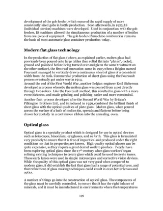 109
development of the gob feeder, which ensured the rapid supply of more
consistently sized gobs in bottle production. Soon afterwards, in 1925, IS
(individual section) machines were developed. Used in conjunction with the gob
feeders, IS machines allowed the simultaneous production of a number of bottles
from one piece of equipment. The gob feeder-IS machine combination remains
the basis of most automatic glass container production today.
Modern flat glass technology
In the production of flat glass (where, as explained earlier, molten glass had
previously been poured onto large tables then rolled flat into "plates", cooled,
ground and polished before being turned over and given the same treatment on
the other surface), the first real innovation came in 1905 when a Belgian named
Fourcault managed to vertically draw a continuous sheet of glass of a consistent
width from the tank. Commercial production of sheet glass using the Fourcault
process eventually got under way in 1914.
Around the end of the First World War, another Belgian engineer Emil Bicheroux
developed a process whereby the molten glass was poured from a pot directly
through tworollers. Like the Fourcault method, this resulted in glass with a more
even thickness, and made grinding and polishing easier and more economical.
Another float process developed after the Second World War by Britain's
Pilkington Brothers Ltd., and introduced in 1959, combined the brilliant finish of
sheet glass with the optical qualities of plate glass. Molten glass, when poured
across the surface of a bath of molten tin, spreads and flattens before being
drawn horizontally in a continuous ribbon into the annealing oven.
Optical glass
Optical glass is a specialty product which is designed for use in optical devices
such as telescopes, binoculars, eyeglasses, and so forth. This glass is formulated
very precisely toensure that it is free of impurities and produced under the right
conditions so that its properties are known. High quality optical glasses can be
quite expensive, as they require a great deal of work to produce. People have
been exploring optical glass since the 17th century when glass workers began
refining existing techniques to create glass which could be used to create lenses.
These early lenses were used in simple microscopes and corrective vision devices.
While the quality of this optical glass was not very good when compared to
modern glass, it did establish the fact that glass had a range of potential uses, and
that refinement of glass making techniques could result in even better lenses and
optics.
A number of things go into the construction of optical glass. The components of
the glass must be carefully controlled, to ensure that it has the right balance of
minerals, and it must be manufactured in environments where the temperatures
 
