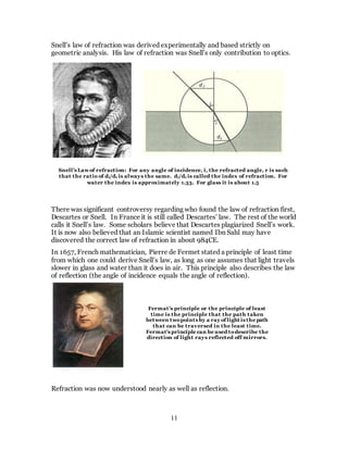 11
Snell’s law of refraction was derived experimentally and based strictly on
geometric analysis. His law of refraction was Snell’s only contribution to optics.
There was significant controversy regarding who found the law of refraction first,
Descartes or Snell. In France it is still called Descartes’ law. The rest of the world
calls it Snell’s law. Some scholars believe that Descartes plagiarized Snell’s work.
It is now also believed that an Islamic scientist named Ibn Sahl may have
discovered the correct law of refraction in about 984CE.
In 1657, French mathematician, Pierre de Fermet stated a principle of least time
from which one could derive Snell’s law, as long as one assumes that light travels
slower in glass and water than it does in air. This principle also describes the law
of reflection (the angle of incidence equals the angle of reflection).
Refraction was now understood nearly as well as reflection.
Snell’s Lawof refraction: For any angle of incidence, i, the refracted angle, r is such
that the ratio of di/dr is always the same. di/dr is called the index of refraction. For
water the index is approximately 1.33. For glass it is about 1.5
Fermat’s principle or the principle of least
time is the principle that the path taken
between twopoints by a ray of light is the path
that can be traversed in the least time.
Fermat's principle can be used todescribe the
direction of light rays reflected off mirrors.
 