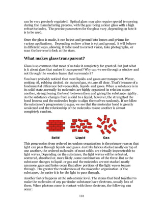 110
can be very precisely regulated. Optical glass may also require special tempering
during the manufacturing process, with the goal being a clear glass with a high
refractive index. The precise parameters for the glass vary, depending on how it
is to be used.
Once the glass is made, it can be cut and ground into lenses and prisms for
various applications. Depending on how a lens is cut and ground, it will behave
in different ways, allowing it to be used to correct vision, take photographs, or
scan the heavens to look at the stars.
What makes glass transparent?
Glass is so common that most of us take it completely for granted. But just what
is it about glass that makes it transparent? Why can we see through a window and
not through the wooden frame that surrounds it?
You have probably noticed that most liquids and gases are transparent. Water,
cooking oil, rubbing alcohol, air, natural gas, etc. are all clear. That's because of a
fundamental difference between solids, liquids and gases. When a substance is in
its solid state, normally its molecules are highly organized in relation to one
another, strengthening the bond between them and giving the substance rigidity.
As the substance changes from a solid to a liquid, however, the strength of the
bond lessens and the molecules begin to align themselves randomly. If we follow
the substance's progression to a gas, we see that the molecular bond is greatly
weakened and the relationship of the molecules to one another is almost
completely random.
This progression from ordered to random organization is the primary reason that
light can pass through liquids and gases. Just like bricks stacked neatly on top of
one another, the ordered molecules of most solids are virtually impenetrable to
light waves. Depending on the substance, the light waves will be reflected,
scattered, absorbed or, more likely, some combination of the three. But as the
substance changes to liquid or gas and the molecules are not stacked neatly
anymore, gaps and holes occur that allow portions of the light waves topass
through. The greater the randomness of the molecular organization of the
substance, the easier it is for the light to pass through.
Another factor happens at the sub-atomic level. The atoms that bind together to
make the molecules of any particular substance have electrons, usually lots of
them. When photons come in contact with these electrons, the following can
occur:
 