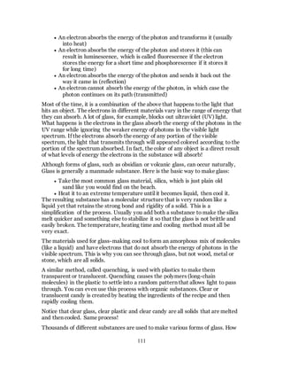 111
 An electron absorbs the energy of the photon and transforms it (usually
into heat)
 An electron absorbs the energy of the photon and stores it (this can
result in luminescence, which is called fluorescence if the electron
stores the energy for a short time and phosphorescence if it stores it
for long time)
 An electron absorbs the energy of the photon and sends it back out the
way it came in (reflection)
 An electron cannot absorb the energy of the photon, in which case the
photon continues on its path (transmitted)
Most of the time, it is a combination of the above that happens to the light that
hits an object. The electrons in different materials vary in the range of energy that
they can absorb. A lot of glass, for example, blocks out ultraviolet (UV) light.
What happens is the electrons in the glass absorb the energy of the photons in the
UV range while ignoring the weaker energy of photons in the visible light
spectrum. If the electrons absorb the energy of any portion of the visible
spectrum, the light that transmits through will appeared colored according to the
portion of the spectrum absorbed. In fact, the color of any object is a direct result
of what levels of energy the electrons in the substance will absorb!
Although forms of glass, such as obsidian or volcanic glass, can occur naturally,
Glass is generally a manmade substance. Here is the basic way to make glass:
 Take the most common glass material, silica, which is just plain old
sand like you would find on the beach.
 Heat it to an extreme temperature until it becomes liquid, then cool it.
The resulting substance has a molecular structure that is very random like a
liquid yet that retains the strong bond and rigidity of a solid. This is a
simplification of the process. Usually you add both a substance to make the silica
melt quicker and something else to stabilize it so that the glass is not brittle and
easily broken. The temperature, heating time and cooling method must all be
very exact.
The materials used for glass-making cool to form an amorphous mix of molecules
(like a liquid) and have electrons that do not absorb the energy of photons in the
visible spectrum. This is why you can see through glass, but not wood, metal or
stone, which are all solids.
A similar method, called quenching, is used with plastics to make them
transparent or translucent. Quenching causes the polymers (long-chain
molecules) in the plastic to settle into a random pattern that allows light to pass
through. You can even use this process with organic substances. Clear or
translucent candy is created by heating the ingredients of the recipe and then
rapidly cooling them.
Notice that clear glass, clear plastic and clear candy are all solids that are melted
and then cooled. Same process!
Thousands of different substances are used to make various forms of glass. How
 