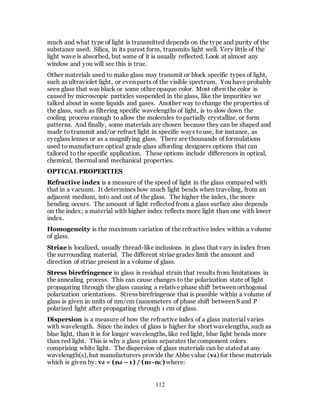 112
much and what type of light is transmitted depends on the type and purity of the
substance used. Silica, in its purest form, transmits light well. Very little of the
light wave is absorbed, but some of it is usually reflected. Look at almost any
window and you will see this is true.
Other materials used to make glass may transmit or block specific types of light,
such as ultraviolet light, or even parts of the visible spectrum. You have probably
seen glass that was black or some other opaque color. Most often the color is
caused by microscopic particles suspended in the glass, like the impurities we
talked about in some liquids and gases. Another way to change the properties of
the glass, such as filtering specific wavelengths of light, is to slow down the
cooling process enough to allow the molecules to partially crystallize, or form
patterns. And finally, some materials are chosen because they can be shaped and
made to transmit and/or refract light in specific ways touse, for instance, as
eyeglass lenses or as a magnifying glass. There are thousands of formulations
used to manufacture optical grade glass affording designers options that can
tailored to the specific application. These options include differences in optical,
chemical, thermal and mechanical properties.
OPTICAL PROPERTIES
Refractive index is a measure of the speed of light in the glass compared with
that in a vacuum. It determines how much light bends when traveling, from an
adjacent medium, into and out of the glass. The higher the index, the more
bending occurs. The amount of light reflected from a glass surface also depends
on the index; a material with higher index reflects more light than one with lower
index.
Homogeneity is the maximum variation of the refractive index within a volume
of glass.
Striae is localized, usually thread-like inclusions in glass that vary in index from
the surrounding material. The different striae grades limit the amount and
direction of striae present in a volume of glass.
Stress birefringence in glass is residual strain that results from limitations in
the annealing process. This can cause changes to the polarization state of light
propagating through the glass causing a relative phase shift between orthogonal
polarization orientations. Stress birefringence that is possible within a volume of
glass is given in units of nm/cm (nanometers of phase shift between S and P
polarized light after propagating through 1 cm of glass.
Dispersion is a measure of how the refractive index of a glass material varies
with wavelength. Since the index of glass is higher for short wavelengths, such as
blue light, than it is for longer wavelengths, like red light, blue light bends more
than red light. This is why a glass prism separates the component colors
comprising white light. The dispersion of glass materials can be stated at any
wavelength(s), but manufacturers provide the Abbe value (vd) for these materials
which is given by: vd = (nd – 1) / (nF-nC) where:
 
